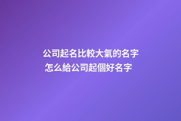 公司起名比較大氣的名字 怎么給公司起個好名字